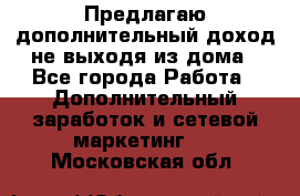 Предлагаю дополнительный доход не выходя из дома - Все города Работа » Дополнительный заработок и сетевой маркетинг   . Московская обл.